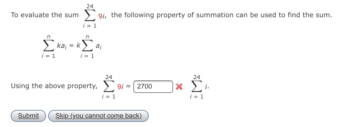 24
To evaluate the sum
> 9i, the following property of summation can be used to find the sum.
i = 1
n
kaj
= k>, aj
i = 1
i = 1
24
24
Using the above property, > 9i =
2700
i = 1
i = 1
Submit
Skip (you cannot come back).
