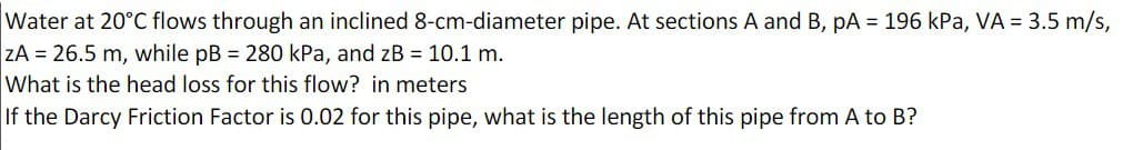 Water at 20°C flows through an inclined 8-cm-diameter pipe. At sections A and B, pA = 196 kPa, VA = 3.5 m/s,
ZA = 26.5 m, while pB = 280 kPa, and zB = 10.1 m.
What is the head loss for this flow? in meters
If the Darcy Friction Factor is 0.02 for this pipe, what is the length of this pipe from A to B?