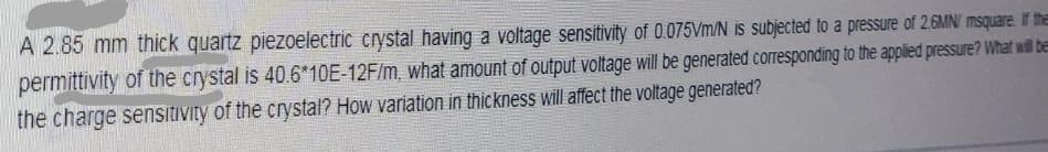 A 2.85 mm thick quartz piezoelectric crystal having a voltage sensitivity of 0.075Vm/N is subjected to a pressure of 2.6MN/ msquare. If the
permittivity of the crystal is 40.6*10E-12F/m, what amount of output voltage will be generated corresponding to the applied pressure? What will be
the charge sensitivity of the crystal? How variation in thickness will affect the voltage generated?