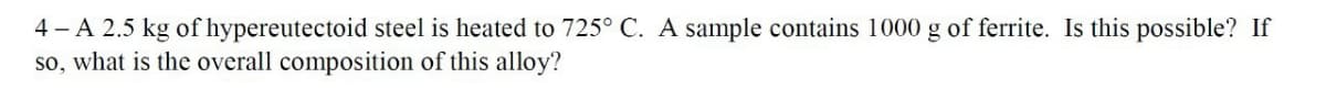 4-A 2.5 kg of hypereutectoid steel is heated to 725° C. A sample contains 1000 g of ferrite. Is this possible? If
so, what is the overall composition of this alloy?