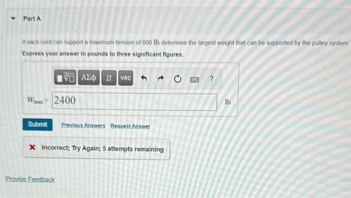 Part A
If each cord can support a maximum tension of 600 lb determine the largest weight that can be supported by the pulley system
Express your answer in pounds to three significant figures.
VAXO I vec
Wmax = 2400
Submit
Previous Answers Request Answer
X Incorrect; Try Again; 5 attempts remaining
Provide Feedback
C
?
lb