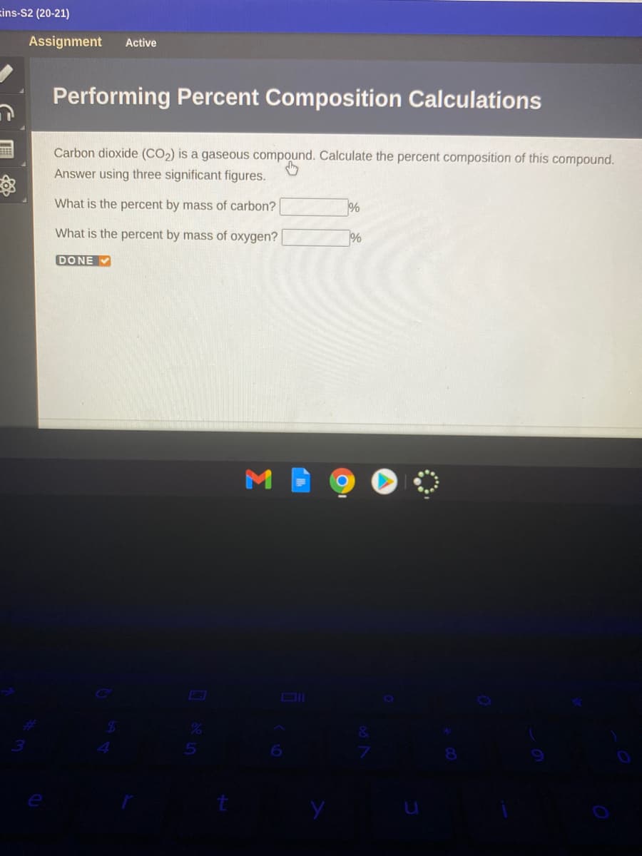 zins-S2 (20-21)
Assignment
Active
Performing Percent Composition Calculations
Carbon dioxide (CO2) is a gaseous compound. Calculate the percent composition of this compound.
Answer using three significant figures.
What is the percent by mass of carbon?
What is the percent by mass of oxygen?
%
DONE V
Σ
