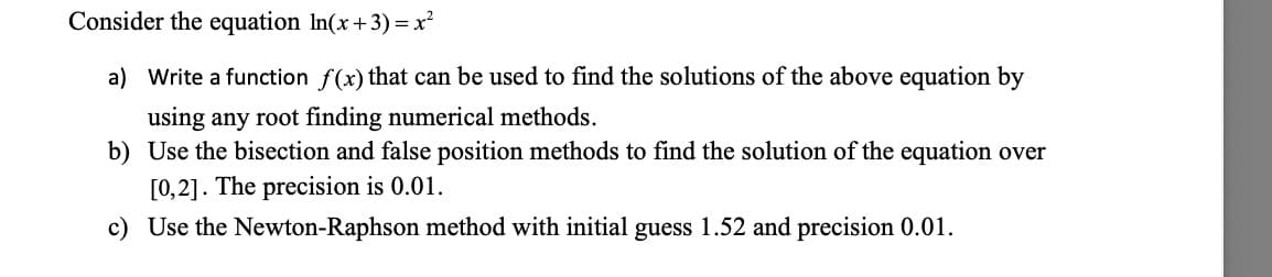 Consider the equation ln(x+3)=x²
a) Write a function f(x) that can be used to find the solutions of the above equation by
using any root finding numerical methods.
b) Use the bisection and false position methods to find the solution of the equation over
[0,2]. The precision is 0.01.
c) Use the Newton-Raphson method with initial guess 1.52 and precision 0.01.