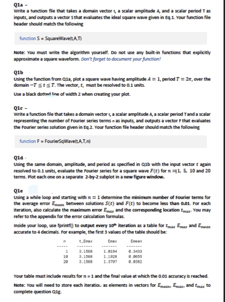 Qla -
Write a function file that takes a domain vector t, a scalar amplitude A, and a scalar period T as
inputs, and outputs a vector 5 that evaluates the ideal square wave given in Eq.1. Your function file
header should match the following
function S = SquareWave(t,A.T)
Note: You must write the algorithm yourself. Do not use any built-in functions that explicitly
approximate a square waveform. Don't forget to document your function!
Q1b
Using the function from Q1a, plot a square wave having amplitude A = 1, period T = 2r, over the
domain-T ≤ t ≤T. The vector, t, must be resolved to 0.1 units.
Use a black dotted line of width 2 when creating your plot.
Q1e -
Write a function file that takes a domain vector t, a scalar amplitude A, a scalar period T and a scalar
representing the number of Fourier series terms n as inputs, and outputs a vector F that evaluates
the Fourier series solution given in Eq.2. Your function file header should match the following
function F = FourierSqWave(t.A.T.n)
Q1d
Using the same domain, amplitude, and period as specified in Q1b with the input vector t again
resolved to 0.1 units, evaluate the Fourier series for a square wave F(t) for n 11, 5, 10 and 20
terms. Plot each one on a separate 2-by-2 subplot in a new figure window.
Q1e
Using a while loop and starting with n=1 determine the minimum number of Fourier terms for
the average error Emean between solutions S(t) and F(t) to become less than 0.01. For each
iteration, also calculate the maximum error Emax and the corresponding location max- You may
refer to the appendix for the error calculation formulas.
Inside your loop, use fprintf() to output every 10th iteration as a table for tmax Emax and Emean
accurate to 4 decimals. For example, the first 3 values of the table should be:
t Emax
Emax
Enean
1
10
20
3.1568
3.1568
3.1568
1.0194
1.1928
1.3797
0.3433
0.0555
0.0382
Your table must include results for n = 1 and the final value at which the 0.01 accuracy is reached.
Note: You will need to store each iteration, as elements in vectors for Emean, Emax, and tmax to
complete question Q1g.