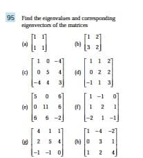 95 Find the eigenvalues and corresponding
eigenvectors of the matrices
(a)
[
1
10-47
(c) 05
4
4
50
(e) 0 11 6
4 1 1]
(g) 2 5
-1 -1 0
(b)
1 2]
[32]
1 1 2]
(d) 0 2 2
13
1 -1
(12
0
1
1 -
-4-2
(h) 03 1
1 2 4