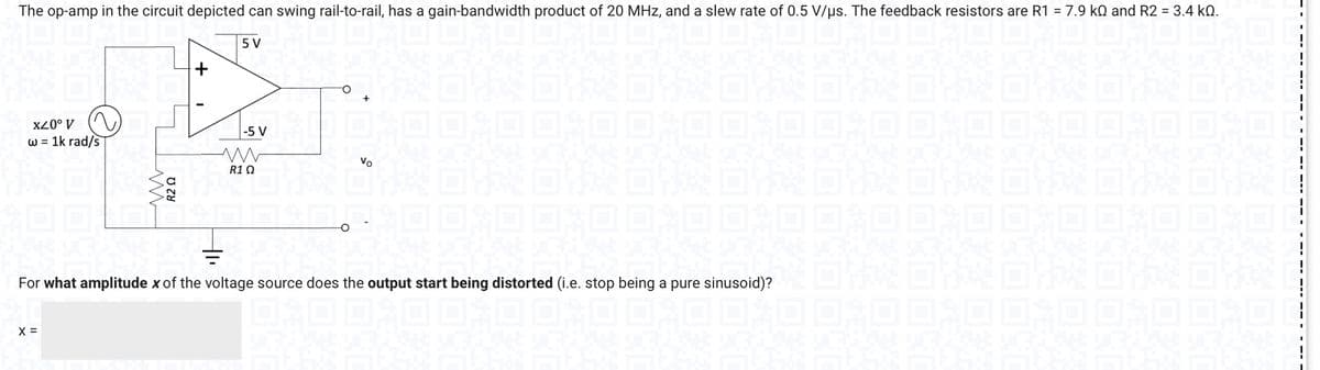 The op-amp in the circuit depicted can swing rail-to-rail, has a gain-bandwidth product of 20 MHz, and a slew rate of 0.5 V/us. The feedback resistors are R1 = 7.9 k and R2 = 3.4 KQ.
5 V
B
-5 V
R1Q
X20⁰ V
w = 1k rad/s
www
X =
R2 Ω
SPART
Vo
#E
For what amplitude x of the voltage source does the output start being distorted (i.e. stop being a pure sinusoid)?