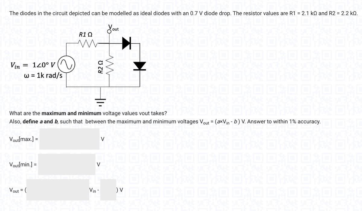 The diodes in the circuit depicted can be modelled as ideal diodes with an 0.7 V diode drop. The resistor values are R1 = 2.1 kO and R2 = 2.2 KQ.
Vin = 120° v
w = 1k rad/s
Vout[max.] =
Vout[min.] =
R1 Ω
Vout= (
What are the maximum and minimum voltage values vout takes?
Also, define a and b, such that between the maximum and minimum voltages Vout= (axVin - b) V. Answer to within 1% accuracy.
R2 Ω
ww
(₁₁
out
V
V
Vin -
) V