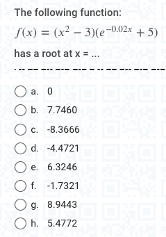 The following function:
f(x) = (x² - 3)(e-0.02x + 5)
has a root at x = ...
O a. 0
O b. 7.7460
Oc. -8.3666
O d. -4.4721
O e. 6.3246
O f.
O g.
-1.7321
8.9443
Oh. 5.4772
THE NORTH