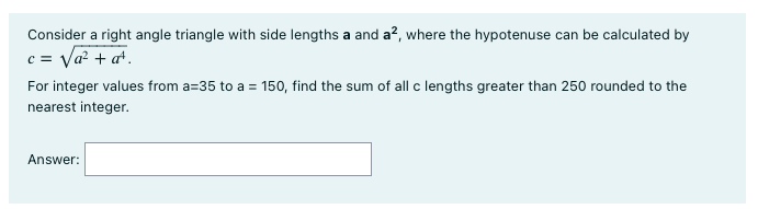 Consider a right angle triangle with side lengths a and a², where the hypotenuse can be calculated by
c = √a² + a¹.
For integer values from a=35 to a = 150, find the sum of all c lengths greater than 250 rounded to the
nearest integer.
Answer: