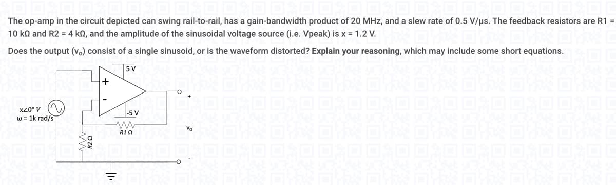 The op-amp in the circuit depicted can swing rail-to-rail, has a gain-bandwidth product of 20 MHz, and a slew rate of 0.5 V/μs. The feedback resistors are R1 =
10 kn and R2 = 4 ko, and the amplitude of the sinusoidal voltage source (i.e. Vpeak) is x = 1.2 V.
Does the output (vo) consist of a single sinusoid, or is the waveform distorted? Explain your reasoning, which may include some short equations.
5 V
x20⁰ V
w = 1k rad/s
20
+
-5 V
R10
O
O
Vo