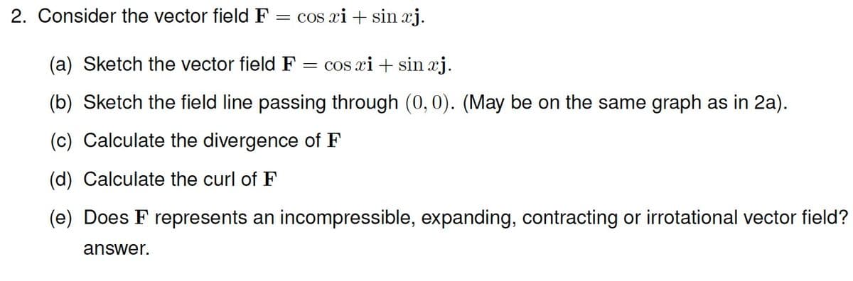 2. Consider the vector field F = cos xi + sin xj.
(a) Sketch the vector field F
cos xi + sin xj.
(b) Sketch the field line passing through (0, 0). (May be on the same graph as in 2a).
(c) Calculate the divergence of F
(d) Calculate the curl of F
(e) Does F represents an incompressible, expanding, contracting or irrotational vector field?
answer.
=