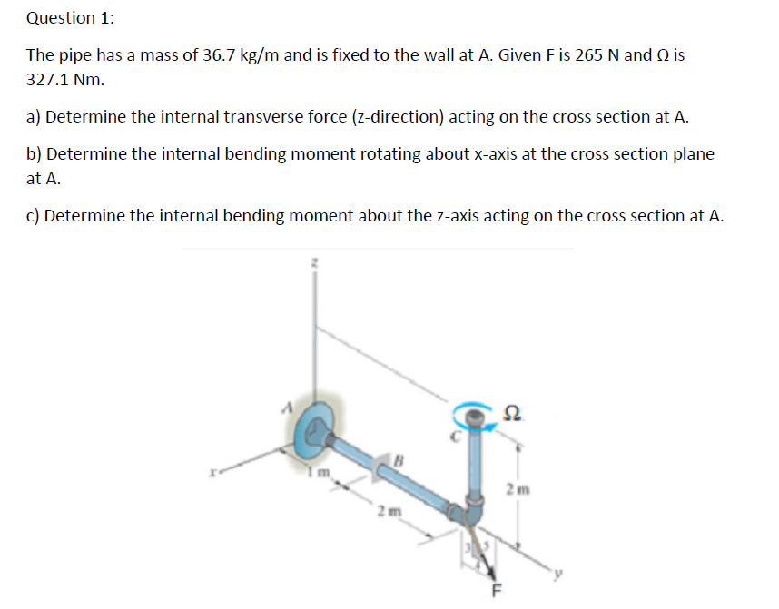 Question 1:
The pipe has a mass of 36.7 kg/m and is fixed to the wall at A. Given F is 265 N and Q is
327.1 Nm.
a) Determine the internal transverse force (z-direction) acting on the cross section at A.
b) Determine the internal bending moment rotating about x-axis at the cross section plane
at A.
c) Determine the internal bending moment about the z-axis acting on the cross section at A.
2m
S2
2m