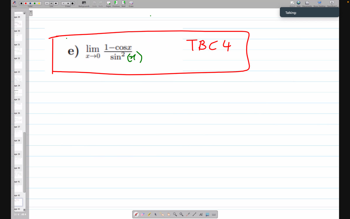 Stylus
age 29
CARME
www.
age 30
age 31
age 32
age 33
age 34
age 35
age 36
PE
age 37
age 38
age 39
age 40
age 41
age 42
age 43
3/4 :49 A
Color
Line
Eraser
||||||
Backgrounds Undo Redo Pages Previous Next Erase
e) lim 1–cosr
sin² (1)
TBC 4
/ AI
Fo
Board Web Documents Show Desktop OpenBoard
Talking: