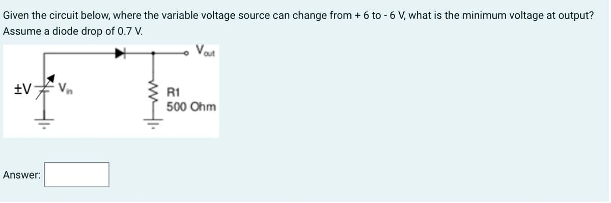 Given the circuit below, where the variable voltage source can change from + 6 to -6 V, what is the minimum voltage at output?
Assume a diode drop of 0.7 V.
+V
Answer:
Vout
R1
500 Ohm
