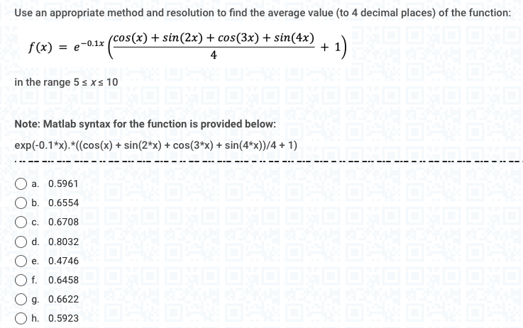 Use an appropriate method and resolution to find the average value (to 4 decimal places) of the function:
× (cos(x) +
s(x) + sin(2x) + cos(3x) + sin(4x)
4
+ 1)
f(x) = e-0.1x
in the range 5 ≤ x ≤ 10
Note: Matlab syntax for the function is provided below:
exp(-0.1*x).*((cos(x) + sin(2*x) + cos(3*x) + sin(4*x))/4 + 1)
O a. 0.5961
b. 0.6554
OC. 0.6708
200
H
164 64 64 64 64 64
I OXO OXO OXO OXO OXO OXO ONO
và n
d. 0.8032
Oe. 0.4746
Of. 0.6458D OXO DXO OXO DXO OXO OXO
69
g. 0.6622
Oh. 0.5923