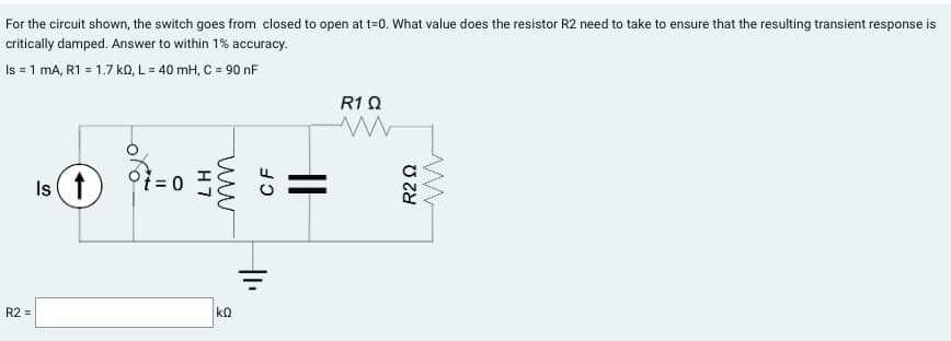 For the circuit shown, the switch goes from closed to open at t=0. What value does the resistor R2 need to take to ensure that the resulting transient response is
critically damped. Answer to within 1% accuracy.
Is = 1 mA, R1 = 1.7kQ, L = 40 mH, C = 90 nF
R2 =
Is ↑
t = 0
H7
ww
ΚΩ
CF
||
R1 Ω
www
R2 Q