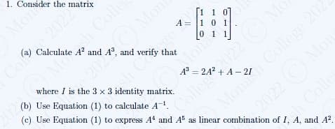 1. Consider the matrix
and
and
Monder
Cole 2022
2022) Mh Colleg
2027C) Mon
that
1 1 0]
101
Mo
Monan College 202.
Mon
Mona
Colle2022
where I is the 3 x 3 identity matrix.
(b) Use Equation (1) to calculate A-¹.
(c) Use Equation (1) to express A¹ and A as linear combination of I, A, and A².