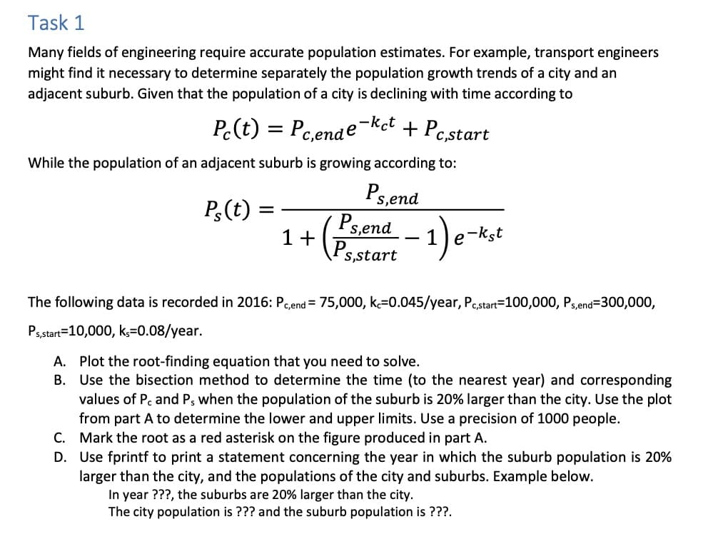 Task 1
Many fields of engineering require accurate population estimates. For example, transport engineers
might find it necessary to determine separately the population growth trends of a city and an
adjacent suburb. Given that the population of a city is declining with time according to
Pc(t)
Pc,ende-ket
+ Pc,start
While the population of an adjacent suburb is growing according to:
Ps,end
Ps(t)
=
=
1+
Ps,end
(P5 -1) e-ks
s,start
The following data is recorded in 2016: Pc,end= 75,000, ke=0.045/year, Pc,start=100,000, Ps,end=300,000,
Ps,start=10,000, ks=0.08/year.
A. Plot the root-finding equation that you need to solve.
B.
Use the bisection method to determine the time (to the nearest year) and corresponding
values of Pc and P, when the population of the suburb is 20% larger than the city. Use the plot
from part A to determine the lower and upper limits. Use a precision of 1000 people.
C. Mark the root as a red asterisk on the figure produced in part A.
D. Use fprintf to print a statement concerning the year in which the suburb population is 20%
larger than the city, and the populations of the city and suburbs. Example below.
In year ???, the suburbs are 20% larger than the city.
The city population is ??? and the suburb population is ???.