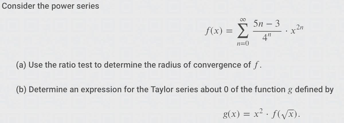 Consider the power series
f(x) =
n=0
5n - 3
4"
2n
(a) Use the ratio test to determine the radius of convergence of f.
(b) Determine an expression for the Taylor series about 0 of the function g defined by
g(x) = x². f(√x).