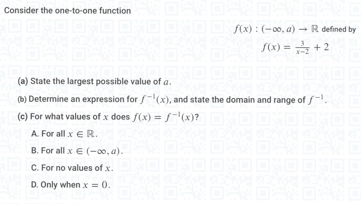 Consider the one-to-one function
f(x): (-∞, a) → R defined by
3
f(x) = x³₂ +2
(a) State the largest possible value of a.
(a) State the largest p
(b) Determine an expression for f-¹(x), and state the domain and range of f-¹.
(c) For what values of x does ƒ(x) = f¯¹(x)?XO OXO DHOO
A. For all x ER.
B. For all x € (-∞, a).
C. For no values of x.
D. Only when x =
= 0.
EXFUE