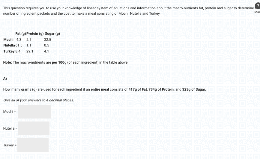 This question requires you to use your knowledge of linear system of equations and information about the macro-nutrients fat, protein and sugar to determine t
number of ingredient packets and the cost to make a meal consisting of Mochi, Nutella and Turkey.
Mar
OHO OHO OXO OND
14/
Fat (g) Protein (g) Sugar (g)
32.5
0.5
4.1
Mochi 4.3 2.5
Nutella 61.5 1.1
Turkey 8.4 29.1
Note: The macro-nutrients are per 100g (of each ingredient) in the table above.
A)
How many grams (g) are used for each ingredient if an entire meal consists of 417g of Fat, 734g of Protein, and 323g of Sugar.
Give all of your answers to 4 decimal places.
Mochi =
Nutella =
Turkey =
104
OSNO
CTH