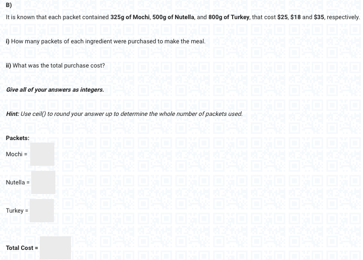 B)
It is known that each packet contained 325g of Mochi, 500g of Nutella, and 800g of Turkey, that cost $25, $18 and $35, respectively.
OXO OXO OXO OXO OXO OND
i) How many packets of each ingredient were purchased to make the meal. GBAN KEAMH KEINH KREN
ii) What was the total purchase cost?
Give all of your answers as integers.
Hint: Use ceil() to round your answer up to determine the whole number of packets used.
Packets:
Mochi =
Nutella =
Turkey =
Total Cost =
B
B
Eitt
B