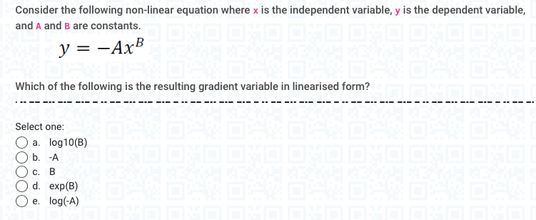 Consider the following non-linear equation where x is the independent variable, y is the dependent variable,
and A and B are constants.
1 OXO OXO OHO |
y=-AxB
Select one:
a. log10 (B)
b. -A
B
1:40
Which of the following is the resulting gradient variable in linearised form?
C.
d. exp(B)
e. log(-A)
1320
Eft
O