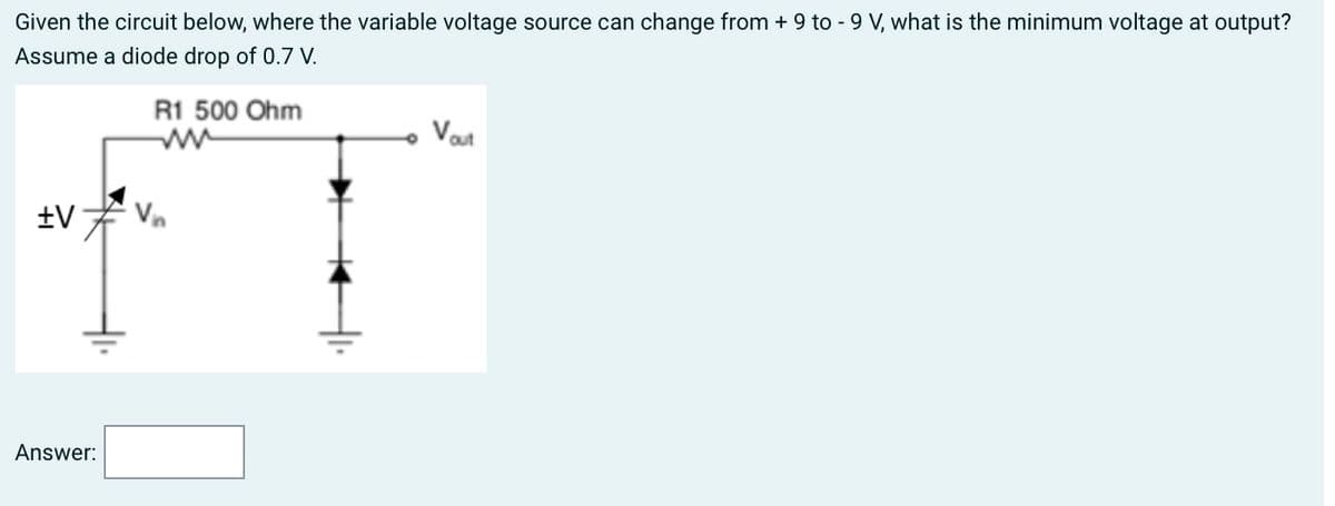 Given the circuit below, where the variable voltage source can change from + 9 to - 9 V, what is the minimum voltage at output?
Assume a diode drop of 0.7 V.
R1 500 Ohm
+V
Answer:
- Vout