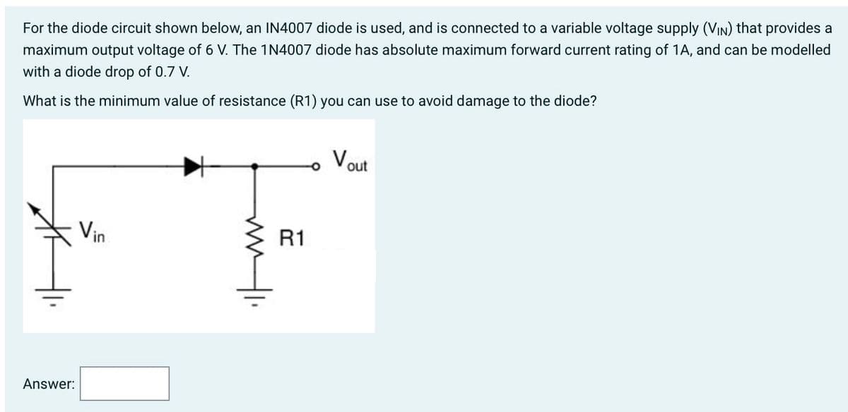 For the diode circuit shown below, an IN4007 diode is used, and is connected to a variable voltage supply (VIN) that provides a
maximum output voltage of 6 V. The 1N4007 diode has absolute maximum forward current rating of 1A, and can be modelled
with a diode drop of 0.7 V.
What is the minimum value of resistance (R1) you can use to avoid damage to the diode?
Answer:
Vin
ww
R1
O
Vout