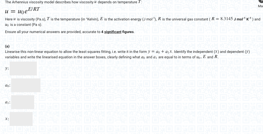 The Arhennius viscosity model describes how viscosity u depends on temperature 1:
u = uo e E/RT
1 DVD DVD
Here u is viscosity (Pa.s), I is the temperature (in "Kelvin), E is the activation energy (J mol¹), R is the universal gas constant (R = 8.3145 J mol¹¹ K¹) and
U is a constant (Pa s).
Ensure all your numerical answers are provided, accurate to 4 significant figures.
Linearise this non-linear equation to allow the least squares fitting, i.e. write it in the form y = a + a₁x. Identify the independent (x) and dependent (y)
variables and write the linearised equation in the answer boxes, clearly defining what ao and a₁ are equal to in terms of up, E and R.
y:
ao:
a₁:
X:
IOHO OHO
Man