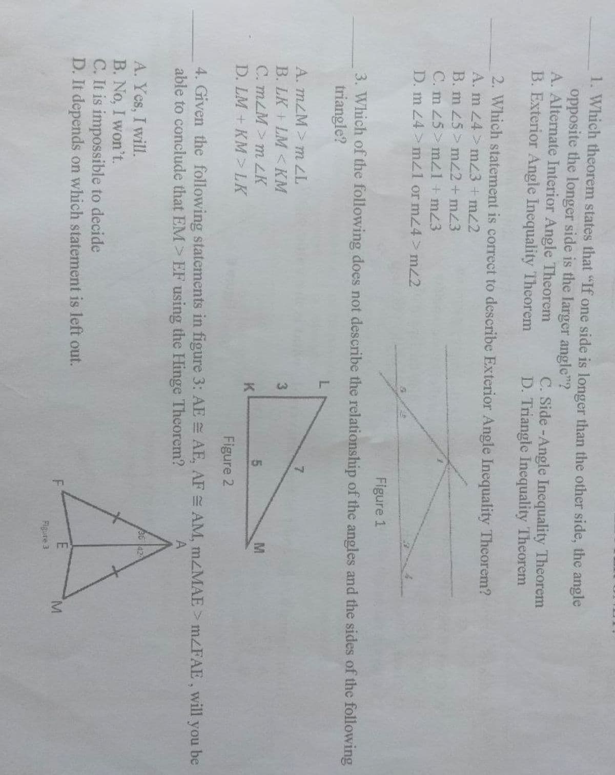 1. Which theorem states that "If one side is longer than the other side, the angle
opposite the longer side is the larger angle"?
A. Alternate Interior Angle Theorem
B. Exterior Angle Inequality Theorem
C. Side-Angle Inequality Theorem
D. Triangle Inequality Theorem
2. Which statement is correct to describe Exterior Angle Inequality Theorem?
A. m 24>m<3 + m22
B. m 25> m/2 + m23
C. m 25> mz1+ m23
D. m 24> m/1 or m24>m/2
Figure 1
3. Which of the following does not describe the relationship of the angles and the sides of the following
triangle?
A. m/M > m ZL
7
3
B. LK+LM <KM
CmLM>m LK
5
M
K
D. LM + KM > LK
Figure 2
AE, AF = AM, mzMAE > m/FAE, will you be
4. Given the following statements in figure 3: AE
able to conclude that EM> EF using the Hinge Theorem?
A
36 42
A. Yes, I will.
B. No, I won't.
C. It is impossible to decide
D. It depends on which statement is left out.
F
E
Figure 3
M