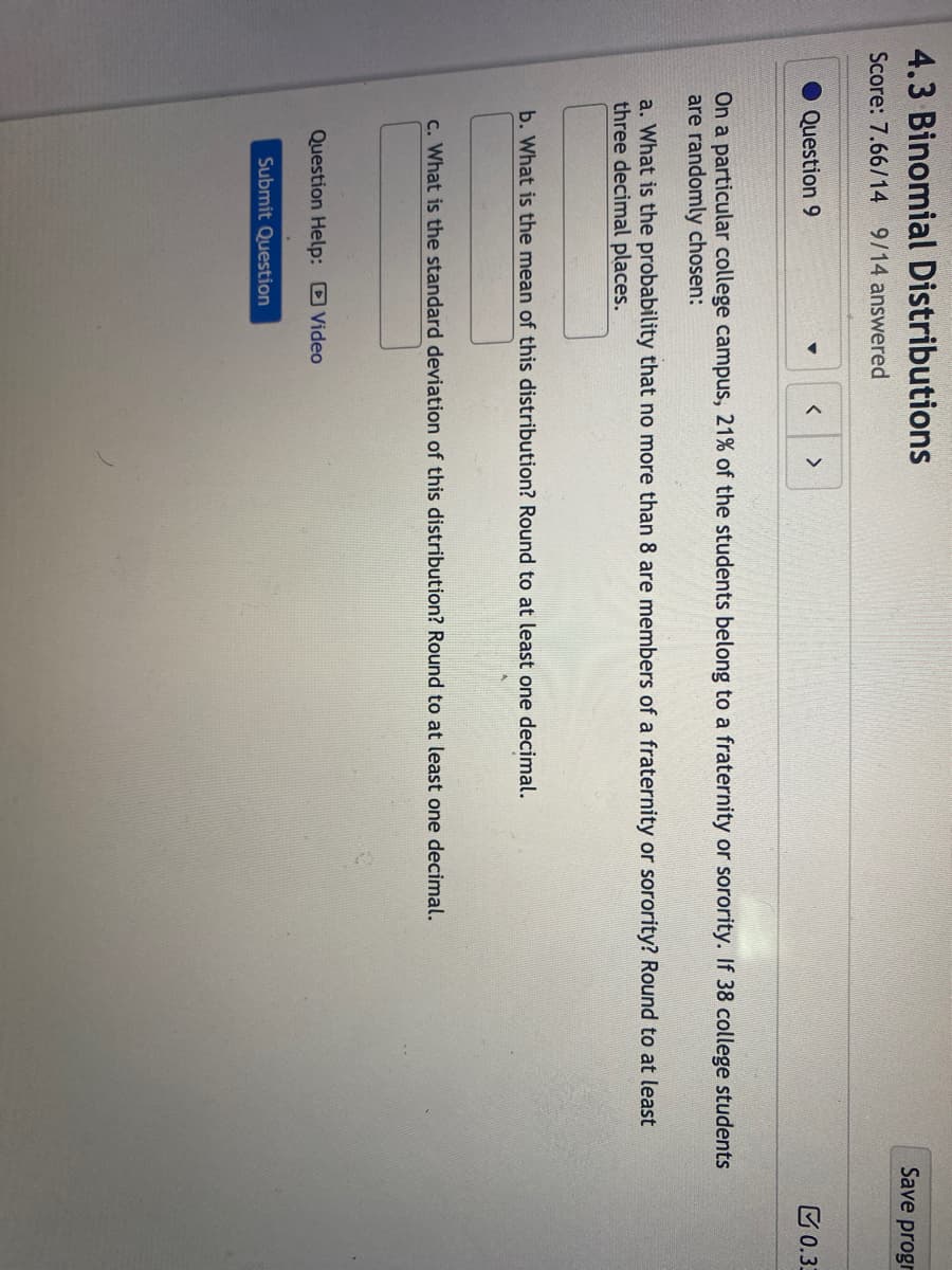 4.3 Binomial Distributions
Score: 7.66/14 9/14 answered
Question 9
▼
< >
On a particular college campus, 21% of the students belong to a fraternity or sorority. If 38 college students
are randomly chosen:
a. What is the probability that no more than 8 are members of a fraternity or sorority? Round to at least
three decimal places.
b. What is the mean of this distribution? Round to at least one decimal.
c. What is the standard deviation of this distribution? Round to at least one decimal.
Question Help: Video
Submit Question
Save progr
0.33