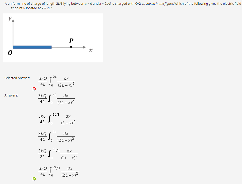 A uniform line of charge of length 2L/3 lying between x = 0 and x = 2L/3 is charged with Q/2 as shown in the figure. Which of the following gives the electric field
at point P located at x = 2L?
y
P
2L
Selected Answer:
3kQ
dx
(2L- x)?
2L
Answers:
3kQ
dx
4L
(2L- x)?
3kQ
2L/3
dx
(L – x)?
4L
2L
3kQ
dx
(2L - x)?
3kQ
21/3
dx
2L
(2L- x)?
3kQ ( 4/3
dx
4L
(2L- x)?
