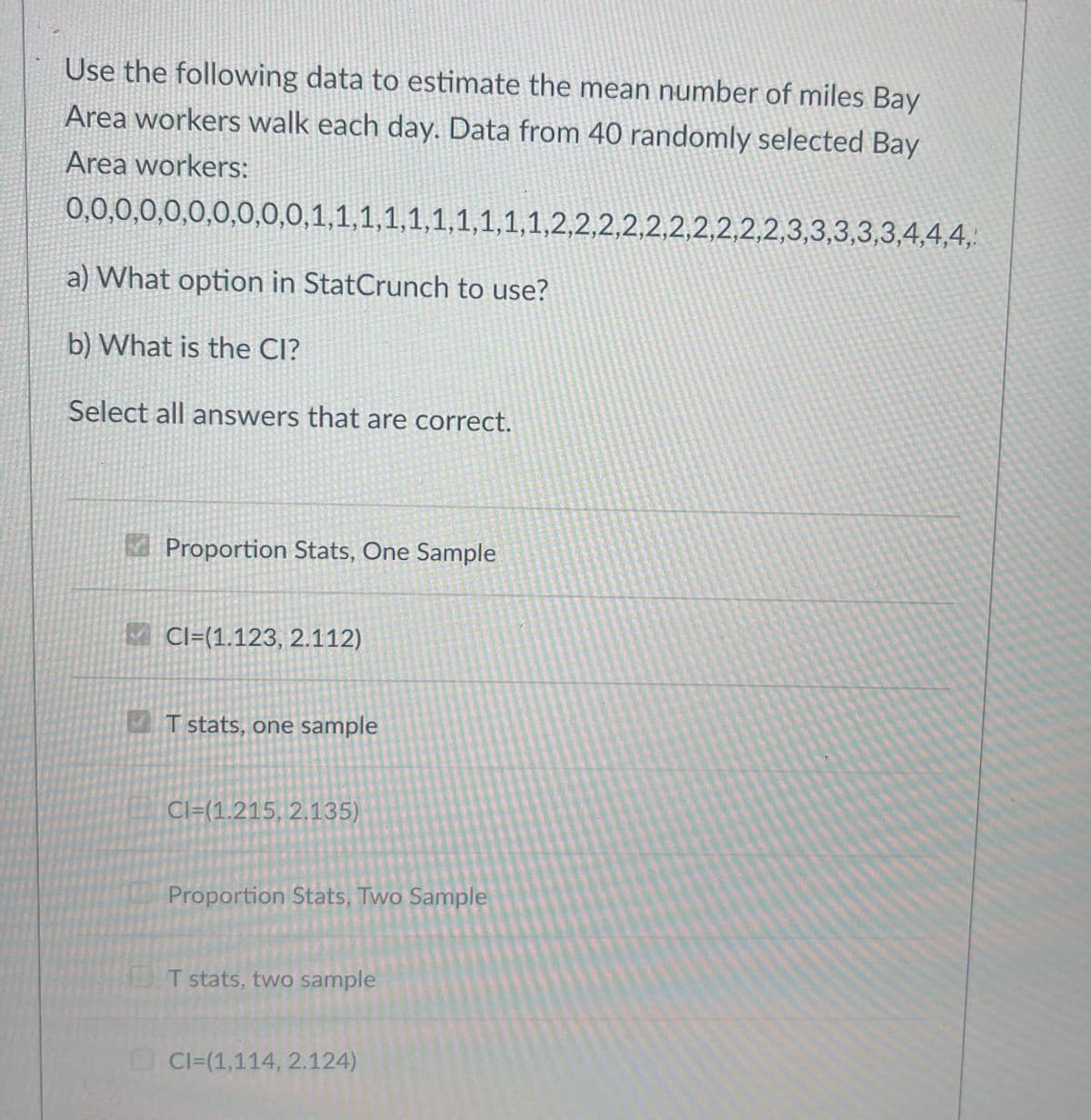 Use the following data to estimate the mean number of miles Bay
Area workers walk each day. Data from 40 randomly selected Bay
Area workers:
0,0,0,0,0,0,0,0,0,0,1,1,1,1,1,1,1,1,1,1,2,2,2,2,2,2,2,2,2,2,3,3,3,3,3,4,4,4,
a) What option in StatCrunch to use?
b) What is the CI?
Select all answers that are correct.
Proportion Stats, One Sample
Cl=(1.123, 2.112)
T stats, one sample
Cl=(1.215, 2.135)
Proportion Stats, Two Sample
T stats, two sample
CI=(1,114, 2.124)