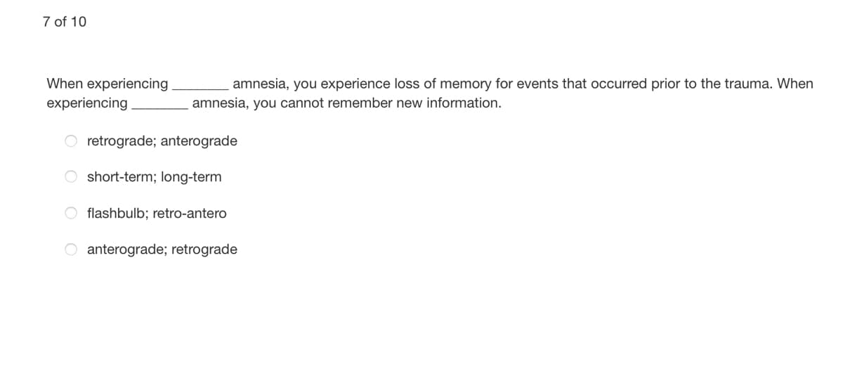 7 of 10
When experiencing
amnesia, you experience loss of memory for events that occurred prior to the trauma. When
experiencing
amnesia, you cannot remember new information.
retrograde; anterograde
O short-term; long-term
O flashbulb; retro-antero
O anterograde; retrograde
