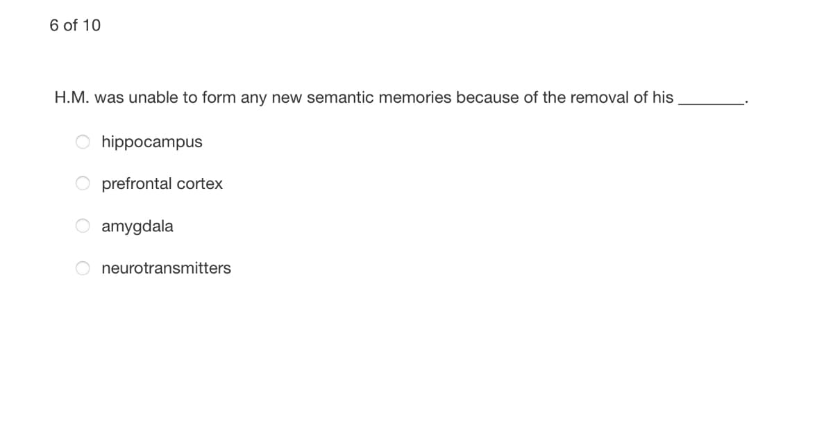 6 of 10
H.M. was unable to form any new semantic memories because of the removal of his
hippocampus
prefrontal cortex
amygdala
neurotransmitters
O O
