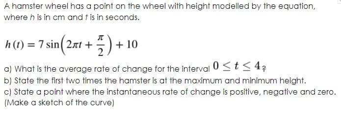 A hamster wheel has a point on the wheel with height modelled by the equation,
where h is in cm and t is in seconds.
h (t) = 7 sin( 2nt +
2
5) + 10
a) What is the average rate of change for the interval 0 <t< 4?
b) State the first two times the hamster is at the maximum and minimum height.
c) State a point where the instantaneous rate of change is positive, negative and zero.
(Make a sketch of the curve)
