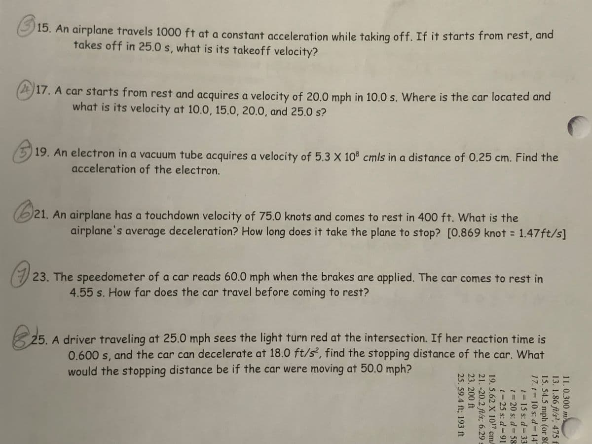 15. An airplane travels 1000 ft at a constant acceleration while taking off. If it starts from rest, and
takes off in 25.0 s, what is its takeoff velocity?
2E17. A car starts from rest and acquires a velocity of 20,0 mph in 10.0 s. Where is the car located and
what is its velocity at 10.0, 15.0, 20.0, and 25.0 s?
19. An electron in a vacuum tube acquires a velocity of 5.3 X 108 cmls in a distance of 0.25 cm. Find the
acceleration of the electron.
(6)21. An airplane has a touchdown velocity of 75.0 knots and comes to rest in 400 ft. What is the
airplane's average deceleration? How long does it take the plane to stop? [0.869 knot = 1.47ft/s]
23. The speedometer of a car reads 60.0 mph when the brakes are applied. The car comes to rest in
4.55 s. How far does the car travel before coming to rest?
25. A driver traveling at 25.0 mph sees the light turn red at the intersection. If her reaction time is
0.600 s, and the car can decelerate at 18.0 ft/s, find the stopping distance of the car. What
would the stopping distance be if the car were moving at 50.0 mph?
11.0.300 m
13. 1.86 ft/s2; 475 f
15. 54.5 mph (or 80
17. t 10 s: d= 147
t= 15 s: d= 33
t3D
= 20 s: d= 58
t= 25 s: d= 91
19.5.62 X 107 cm/
21. -20.2 ft/s; 6.29 s
23. 200 ft
25. 59.4 ft; 193 ft
