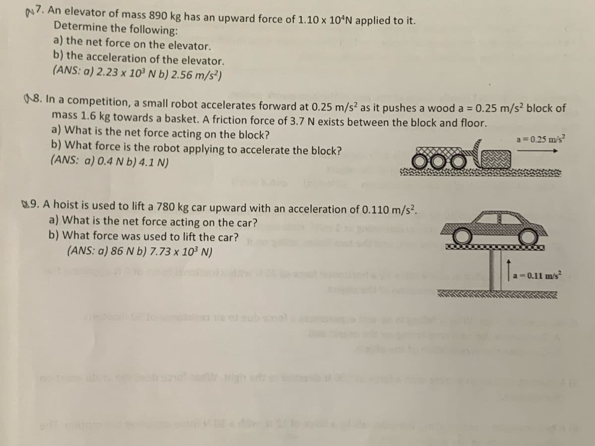 N7. An elevator of mass 890 kg has an upward force of 1.10 x 10ªN applied to it.
Determine the following:
a) the net force on the elevator.
b) the acceleration of the elevator.
(ANS: a) 2.23 x 10³ N b) 2.56 m/s²)
18. In a competition, a small robot accelerates forward at 0.25 m/s² as it pushes a wood a = 0.25 m/s² block of
mass 1.6 kg towards a basket. A friction force of 3.7 N exists between the block and floor.
a) What is the net force acting on the block?
b) What force is the robot applying to accelerate the block?
(ANS: a) 0.4 N b) 4.1 N)
a = 0.25 m/s?
000
9. A hoist is used to lift a 780 kg car upward with an acceleration of 0.110 m/s².
a) What is the net force acting on the car?
b) What force was used to lift the car?
(ANS: a) 86 N b) 7.73 x 10³ N)
a 0.11 m/s
Wigh se
