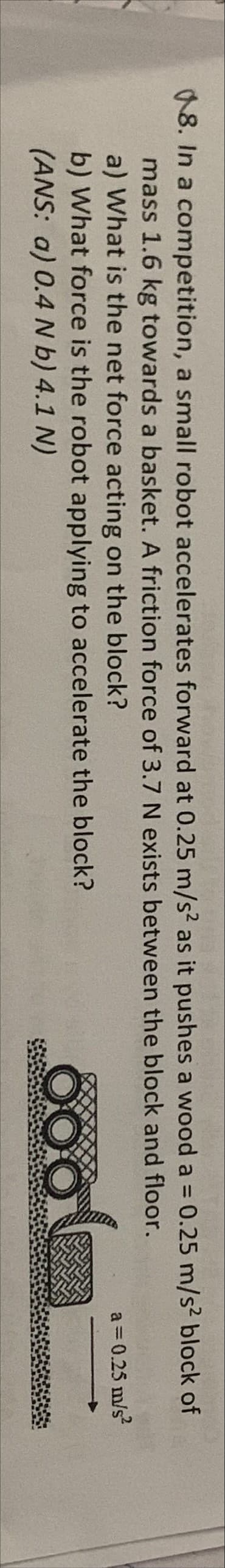 18. In a competition, a small robot accelerates forward at 0.25 m/s? as it pushes a wood a = 0.25 m/s² block of
%3D
mass 1.6 kg towards a basket. A friction force of 3.7 N exists between the block and floor.
a) What is the net force acting on the block?
a = 0.25 m/s?
b) What force is the robot applying to accelerate the block?
(ANS: a) 0.4 N b) 4.1 N)
