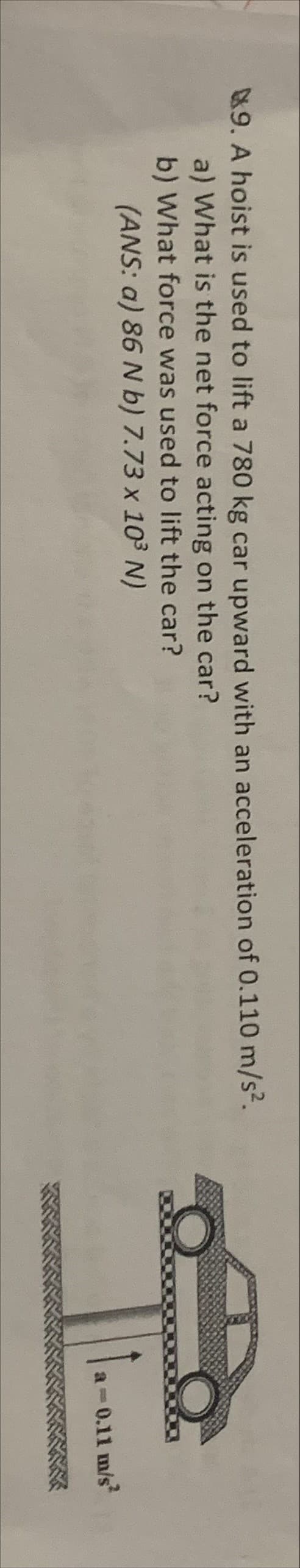 &9. A hoist is used to lift a 780 kg car upward with an acceleration of 0.110 m/s2.
a) What is the net force acting on the car?
b) What force was used to lift the car?
(ANS: a) 86 N b) 7.73 x 103 N)
0.11 m/s
