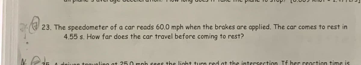 23. The speedometer of a car reads 60.0 mph when the brakes are applied. The car comes to rest in
4.55 s. How far does the car travel before coming to rest?
A dniven traveling ot 25.0 mph sees the light turn red at the intersection If her reaction time is
