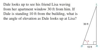 Dale looks up to see his friend Lisa waving
from her apartment window 30 ft from him. If
Dale is standing 10 ft from the building, what is
the angle of elevation as Dale looks up at Lisa?
L
30 ft
D
10 ft
A
