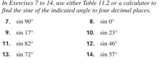 In Exercises 7 to 14, use either Table 11.2 or a calculator to
find the sine of the indicated angle to four decimal places.
7. sin 90°
8. sin 0°
9. sin 17°
10. sin 23°
11. sin 82°
12. sin 46°
13. sin 72°
14. sin 57°
