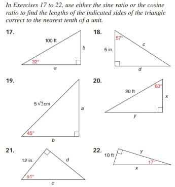 In Exercises 17 to 22, use either the sine ratio or the cosine
ratio to find the lengths of the indicated sides of the triangle
correct to the nearest tenth of a unit.
17.
18.
57
100 ft
5 in.
32
a
19.
20.
60
20 ft
5v2cm
y
45
21.
22.
y
12 in.
17
51°
