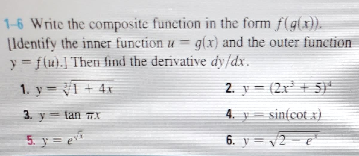 1-6 Write the composite function in the form f(g(x)).
|Identify the inner function u = g(x) and the outer function
y = f(u).] Then find the derivative dy/dx.
1. y = V1 + 4x
2. y = (2x' + 5)*
3. y= tan TX
4. y = sin(cot x)
5. y = ev
6. y = /2 - eE
