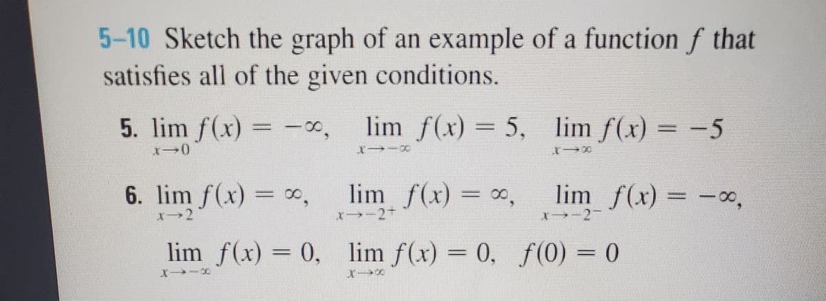 5-10 Sketch the graph of an example of a function f that
satisfies all of the given conditions.
5. lim f(x) = -0,
lim f(x) = 5, lim f(x) = -5
X→-ズ
6. lim ƒ(x) = ∞,
lim f(x) = x,
2.
lim f(x) = -00,
lim f(x) = 0, lim f(x) = 0, f(0) = 0
%3D
