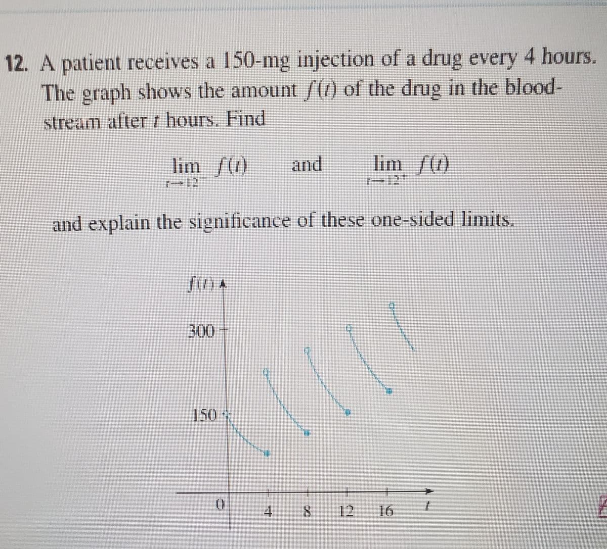 12. A patient receives a 150-mg injection of a drug every 4 hours.
The graph shows the amount (1) of the drug in the blood-
stream after r hours. Find
lim f()
and
lim /()
r-12
and explain the significance of these one-sided limits.
fin 4
300
150
8.
12
16
