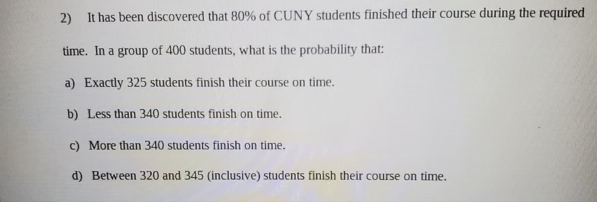 2)
It has been discovered that 80% of CUNY students finished their course during the required
time. In a group of 400 students, what is the probability that:
a) Exactly 325 students finish their course on time.
b) Less than 340 students finish on time.
c) More than 340 students finish on time.
d) Between 320 and 345 (inclusive) students finish their course on time.