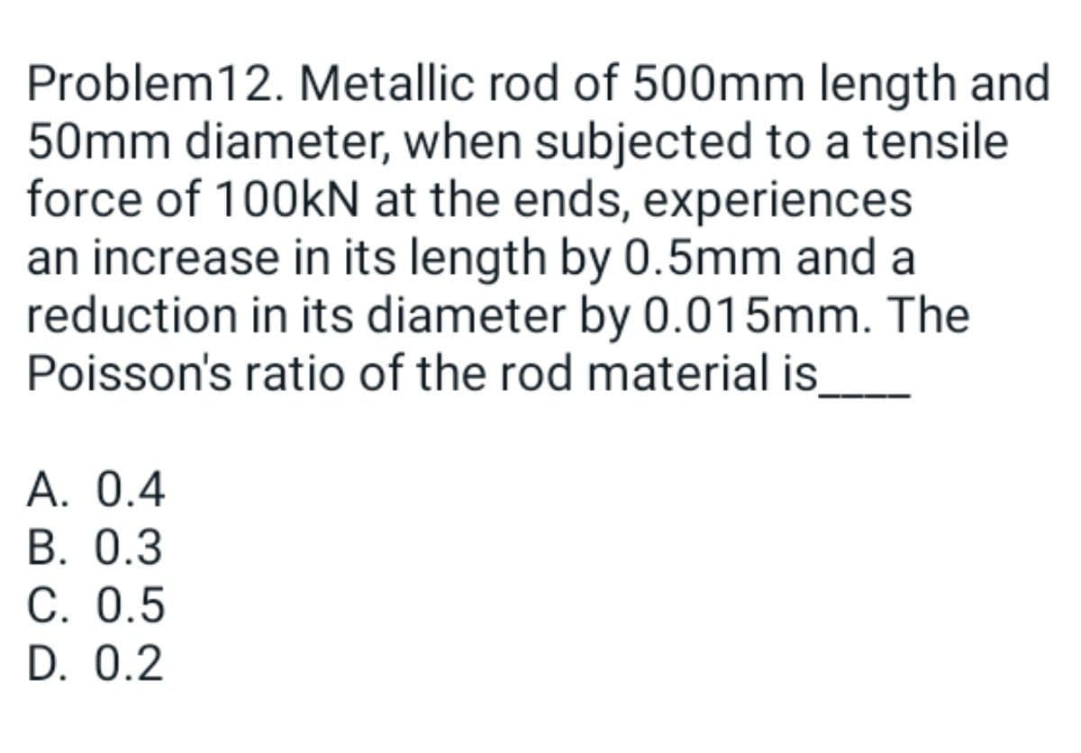 Problem12. Metallic rod of 500mm length and
50mm diameter, when subjected to a tensile
force of 100kN at the ends, experiences
an increase in its length by 0.5mm and a
reduction in its diameter by 0.015mm. The
Poisson's ratio of the rod material is_
А. 0.4
В. О.3
С. 0.5
D. 0.2
